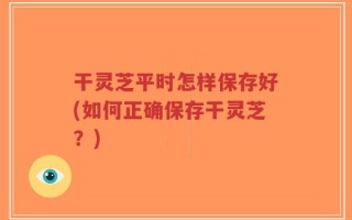 干灵芝平时怎样保存好(如何正确保存干灵芝？)
