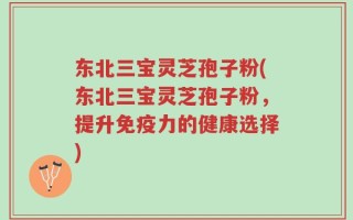 东北三宝灵芝孢子粉(东北三宝灵芝孢子粉，提升免疫力的健康选择)
