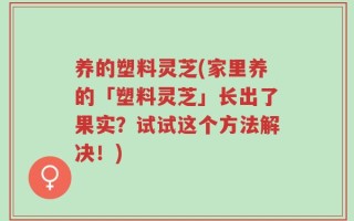 养的塑料灵芝(家里养的「塑料灵芝」长出了果实？试试这个方法解决！)