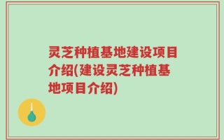 灵芝种植基地建设项目介绍(建设灵芝种植基地项目介绍)