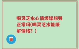喝灵芝水心情烦躁想哭正常吗(喝灵芝水能缓解情绪？)