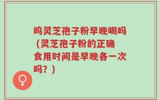 呜灵芝孢子粉早晚喝吗 (灵芝孢子粉的正确食用时间是早晚各一次吗？)