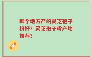 哪个地方产的灵芝孢子粉好？灵芝孢子粉产地推荐？