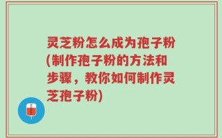 灵芝粉怎么成为孢子粉(制作孢子粉的方法和步骤，教你如何制作灵芝孢子粉)