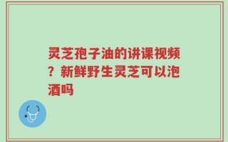 灵芝孢子油的讲课视频？新鲜野生灵芝可以泡酒吗