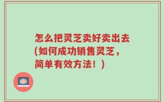 怎么把灵芝卖好卖出去(如何成功销售灵芝，简单有效方法！)