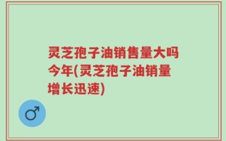 灵芝孢子油销售量大吗今年(灵芝孢子油销量增长迅速)