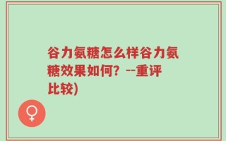 谷力氨糖怎么样谷力氨糖效果如何？--重评比较)