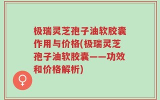 极瑞灵芝孢子油软胶囊作用与价格(极瑞灵芝孢子油软胶囊——功效和价格解析)