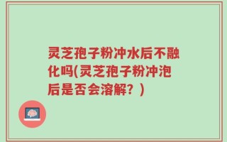 灵芝孢子粉冲水后不融化吗(灵芝孢子粉冲泡后是否会溶解？)