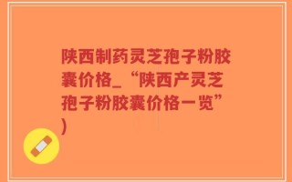 陕西制药灵芝孢子粉胶囊价格_“陕西产灵芝孢子粉胶囊价格一览”)