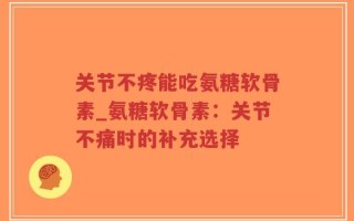 关节不疼能吃氨糖软骨素_氨糖软骨素：关节不痛时的补充选择