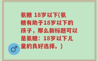 氨糖 18岁以下(氨糖有助于18岁以下的孩子，那么新标题可以是氨糖：18岁以下儿童的良好选择。)