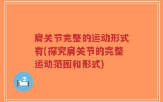 肩关节完整的运动形式有(探究肩关节的完整运动范围和形式)