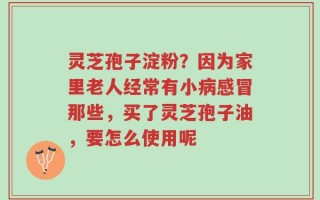 灵芝孢子淀粉？因为家里老人经常有小病感冒那些，买了灵芝孢子油，要怎么使用呢