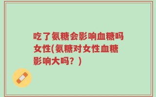 吃了氨糖会影响血糖吗女性(氨糖对女性血糖影响大吗？)