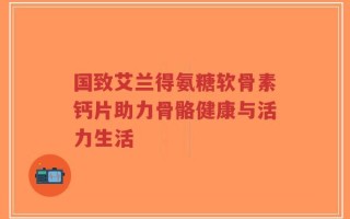 国致艾兰得氨糖软骨素钙片助力骨骼健康与活力生活
