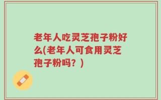 老年人吃灵芝孢子粉好么(老年人可食用灵芝孢子粉吗？)