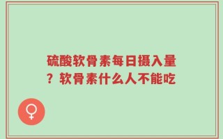 硫酸软骨素每日摄入量？软骨素什么人不能吃