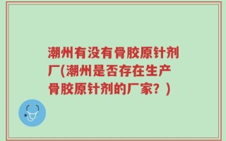 潮州有没有骨胶原针剂厂(潮州是否存在生产骨胶原针剂的厂家？)