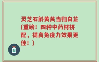 灵芝石斛黄芪当归白芷(重磅！四种中药材拼配，提高免疫力效果更佳！)