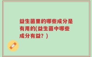 益生菌里的哪些成分是有用的(益生菌中哪些成分有益？)