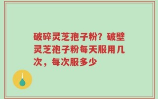 破碎灵芝孢子粉？破壁灵芝孢子粉每天服用几次，每次服多少
