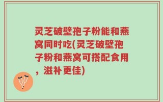 灵芝破壁孢子粉能和燕窝同时吃(灵芝破壁孢子粉和燕窝可搭配食用，滋补更佳)