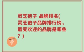灵芝孢子 品牌排名(灵芝孢子品牌排行榜，最受欢迎的品牌是哪些？)
