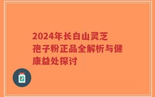 2024年长白山灵芝孢子粉正品全解析与健康益处探讨