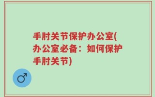 手肘关节保护办公室(办公室必备：如何保护手肘关节)