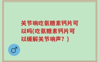 关节响吃氨糖素钙片可以吗(吃氨糖素钙片可以缓解关节响声？)