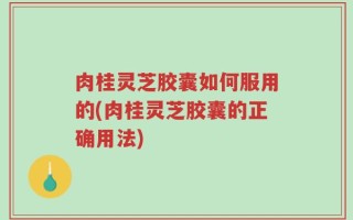 肉桂灵芝胶囊如何服用的(肉桂灵芝胶囊的正确用法)