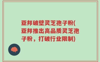 亚邦破壁灵芝孢子粉(亚邦推出高品质灵芝孢子粉，打破行业限制)