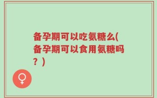 备孕期可以吃氨糖么(备孕期可以食用氨糖吗？)
