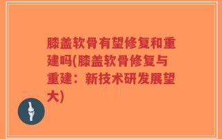 膝盖软骨有望修复和重建吗(膝盖软骨修复与重建：新技术研发展望大)
