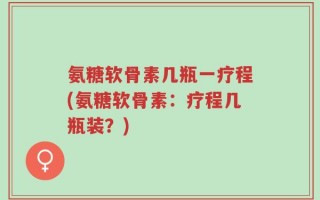 氨糖软骨素几瓶一疗程(氨糖软骨素：疗程几瓶装？)