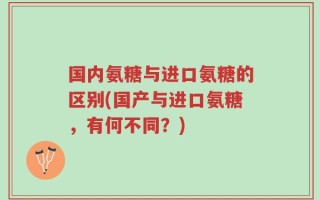 国内氨糖与进口氨糖的区别(国产与进口氨糖，有何不同？)