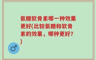 氨糖软骨素哪一种效果更好(比较氨糖和软骨素的效果，哪种更好？)