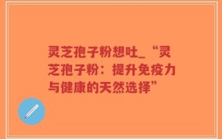 灵芝孢子粉想吐_“灵芝孢子粉：提升免疫力与健康的天然选择”