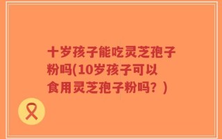 十岁孩子能吃灵芝孢子粉吗(10岁孩子可以食用灵芝孢子粉吗？)