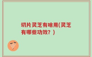 切片灵芝有啥用(灵芝有哪些功效？)
