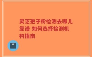 灵芝孢子粉检测去哪儿靠谱 如何选择检测机构指南