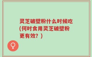 灵芝破壁粉什么时候吃(何时食用灵芝破壁粉更有效？)