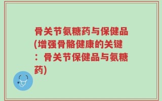 骨关节氨糖药与保健品(增强骨骼健康的关键：骨关节保健品与氨糖药)