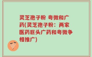 灵芝孢子粉 粤微和广药(灵芝孢子粉：两家医药巨头广药和粤微争相推广)