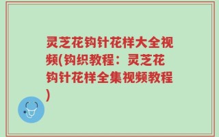 灵芝花钩针花样大全视频(钩织教程：灵芝花钩针花样全集视频教程)