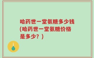 哈药世一堂氨糖多少钱(哈药世一堂氨糖价格是多少？)