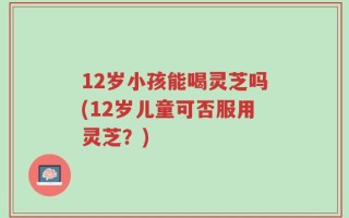 12岁小孩能喝灵芝吗(12岁儿童可否服用灵芝？)