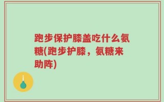 跑步保护膝盖吃什么氨糖(跑步护膝，氨糖来助阵)